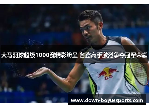 大马羽球超级1000赛精彩纷呈 各路高手激烈争夺冠军荣耀