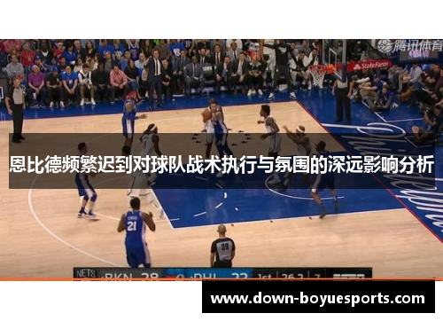 恩比德频繁迟到对球队战术执行与氛围的深远影响分析