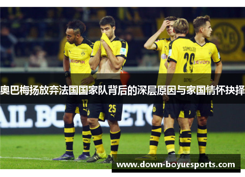 奥巴梅扬放弃法国国家队背后的深层原因与家国情怀抉择