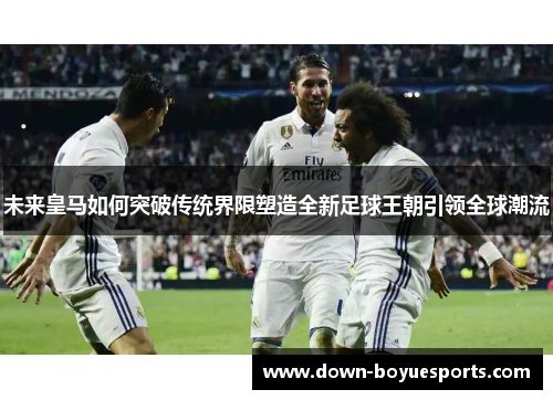 未来皇马如何突破传统界限塑造全新足球王朝引领全球潮流 未来皇马如何突破传统界限塑造全新足球王朝引领全球潮流
