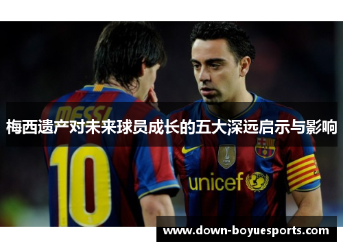 梅西遗产对未来球员成长的五大深远启示与影响 梅西遗产对未来球员成长的五大深远启示与影响