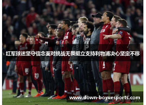 红军球迷坚守信念面对挑战无畏挺立支持利物浦决心坚定不移 红军球迷坚守信念面对挑战无畏挺立支持利物浦决心坚定不移