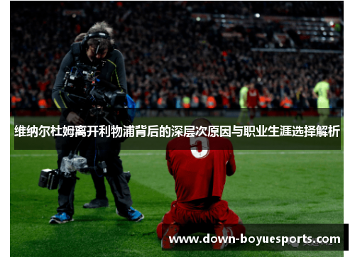 维纳尔杜姆离开利物浦背后的深层次原因与职业生涯选择解析