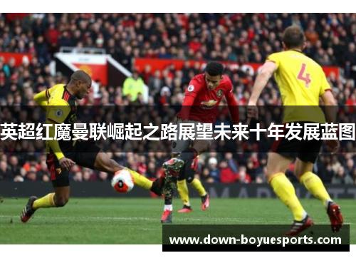 英超红魔曼联崛起之路展望未来十年发展蓝图 英超红魔曼联崛起之路展望未来十年发展蓝图