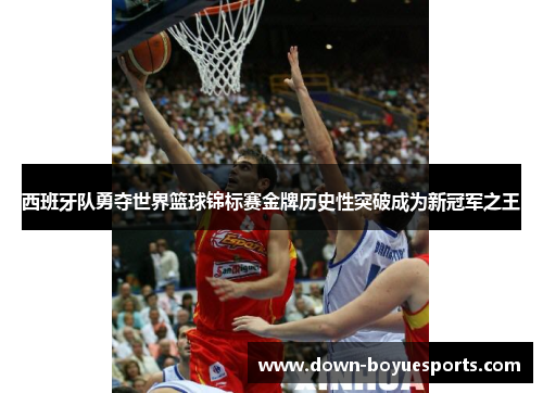 西班牙队勇夺世界篮球锦标赛金牌历史性突破成为新冠军之王