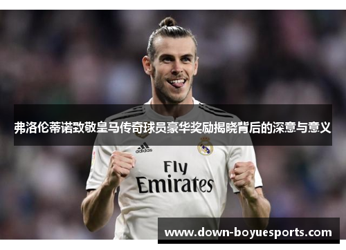 弗洛伦蒂诺致敬皇马传奇球员豪华奖励揭晓背后的深意与意义 弗洛伦蒂诺致敬皇马传奇球员豪华奖励揭晓背后的深意与意义