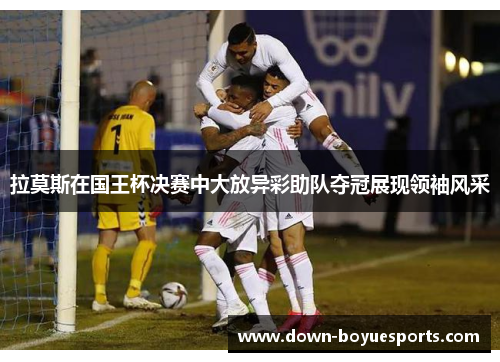 拉莫斯在国王杯决赛中大放异彩助队夺冠展现领袖风采 拉莫斯在国王杯决赛中大放异彩助队夺冠展现领袖风采