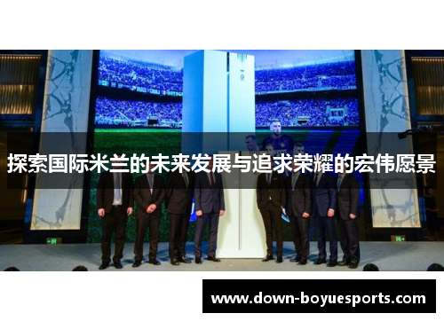 探索国际米兰的未来发展与追求荣耀的宏伟愿景 探索国际米兰的未来发展与追求荣耀的宏伟愿景