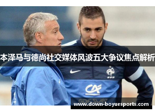 本泽马与德尚社交媒体风波五大争议焦点解析 本泽马与德尚社交媒体风波五大争议焦点解析