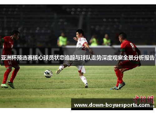 亚洲杯预选赛核心球员状态追踪与球队走势深度观察全景分析报告 亚洲杯预选赛核心球员状态追踪与球队走势深度观察全景分析报告