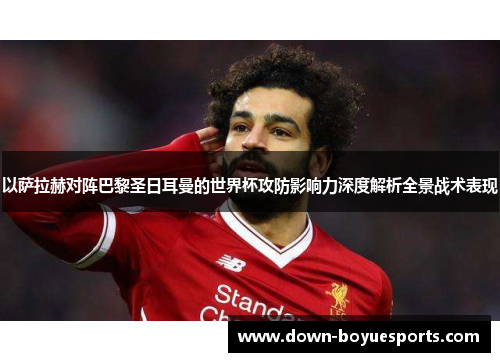 以萨拉赫对阵巴黎圣日耳曼的世界杯攻防影响力深度解析全景战术表现 以萨拉赫对阵巴黎圣日耳曼的世界杯攻防影响力深度解析全景战术表现