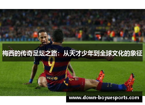 梅西的传奇足坛之路:从天才少年到全球文化的象征 梅西的传奇足坛之路:从天才少年到全球文化的象征