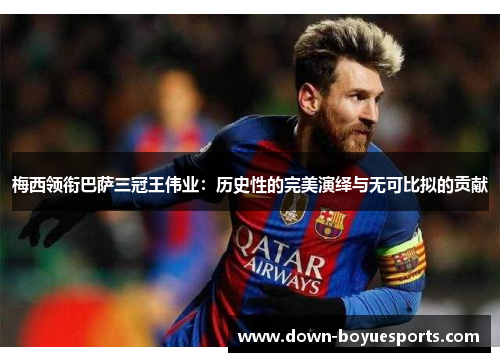 梅西领衔巴萨三冠王伟业：历史性的完美演绎与无可比拟的贡献