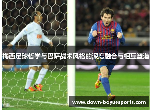 梅西足球哲学与巴萨战术风格的深度融合与相互塑造 梅西足球哲学与巴萨战术风格的深度融合与相互塑造