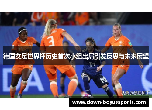 德国女足世界杯历史首次小组出局引发反思与未来展望 德国女足世界杯历史首次小组出局引发反思与未来展望