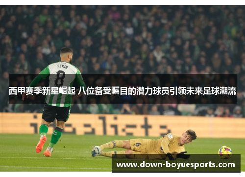 西甲赛季新星崛起 八位备受瞩目的潜力球员引领未来足球潮流 西甲赛季新星崛起 八位备受瞩目的潜力球员引领未来足球潮流