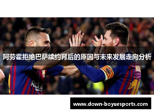 阿劳霍拒绝巴萨续约背后的原因与未来发展走向分析 阿劳霍拒绝巴萨续约背后的原因与未来发展走向分析